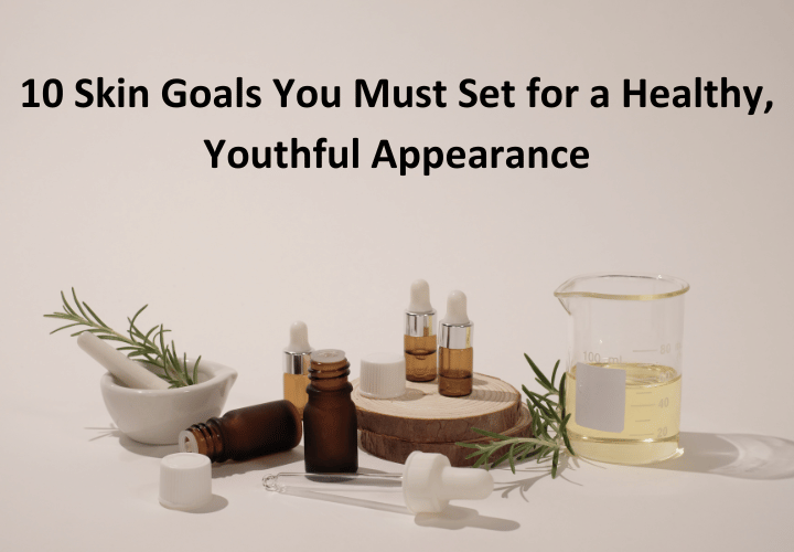 10 Skin Goals You Must Set for a Healthy, Youthful Appearance